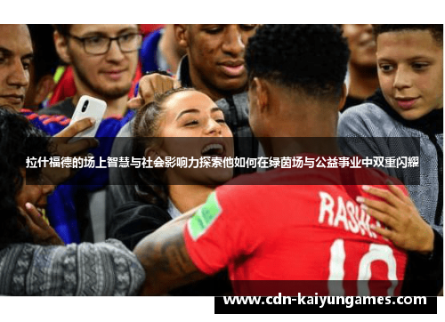 拉什福德的场上智慧与社会影响力探索他如何在绿茵场与公益事业中双重闪耀