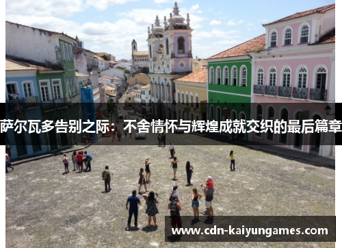 萨尔瓦多告别之际：不舍情怀与辉煌成就交织的最后篇章