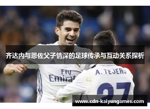 齐达内与恩佐父子情深的足球传承与互动关系探析