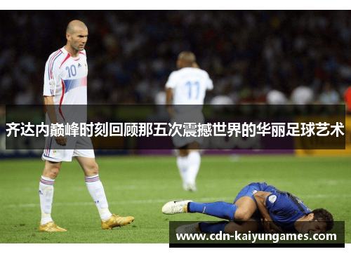 齐达内巅峰时刻回顾那五次震撼世界的华丽足球艺术