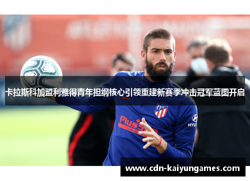 卡拉斯科加盟利雅得青年担纲核心引领重建新赛季冲击冠军蓝图开启