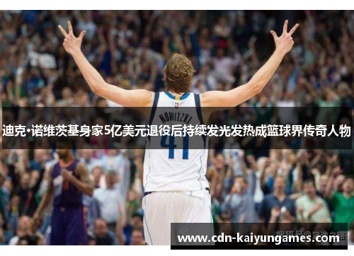 迪克·诺维茨基身家5亿美元退役后持续发光发热成篮球界传奇人物